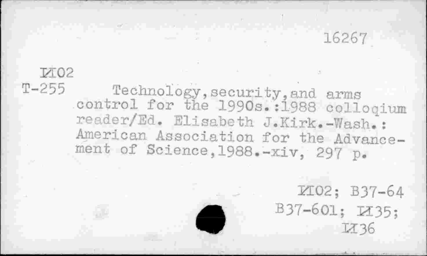 ﻿16267
И02
T-255 Technology,security,and arms control for the 1990s.:1988 colloqium reader/Ed. Elisabeth J.Kirk.-Wash.*: American Association for the Advancement of Science,1988.-xiv, 297 p.
И02; B37-64 B37-6O1; И35;
И36